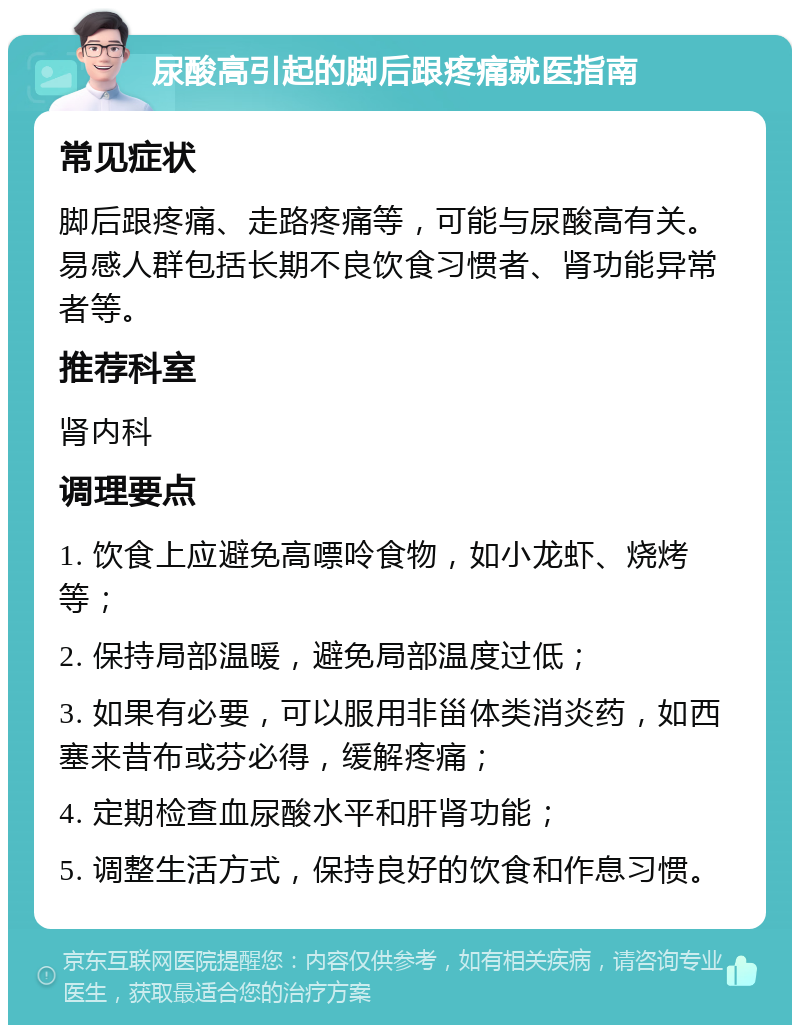 尿酸高引起的脚后跟疼痛就医指南 常见症状 脚后跟疼痛、走路疼痛等，可能与尿酸高有关。易感人群包括长期不良饮食习惯者、肾功能异常者等。 推荐科室 肾内科 调理要点 1. 饮食上应避免高嘌呤食物，如小龙虾、烧烤等； 2. 保持局部温暖，避免局部温度过低； 3. 如果有必要，可以服用非甾体类消炎药，如西塞来昔布或芬必得，缓解疼痛； 4. 定期检查血尿酸水平和肝肾功能； 5. 调整生活方式，保持良好的饮食和作息习惯。