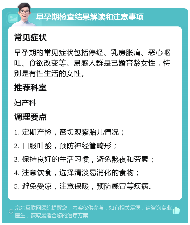 早孕期检查结果解读和注意事项 常见症状 早孕期的常见症状包括停经、乳房胀痛、恶心呕吐、食欲改变等。易感人群是已婚育龄女性，特别是有性生活的女性。 推荐科室 妇产科 调理要点 1. 定期产检，密切观察胎儿情况； 2. 口服叶酸，预防神经管畸形； 3. 保持良好的生活习惯，避免熬夜和劳累； 4. 注意饮食，选择清淡易消化的食物； 5. 避免受凉，注意保暖，预防感冒等疾病。