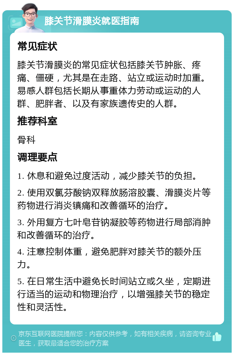 膝关节滑膜炎就医指南 常见症状 膝关节滑膜炎的常见症状包括膝关节肿胀、疼痛、僵硬，尤其是在走路、站立或运动时加重。易感人群包括长期从事重体力劳动或运动的人群、肥胖者、以及有家族遗传史的人群。 推荐科室 骨科 调理要点 1. 休息和避免过度活动，减少膝关节的负担。 2. 使用双氯芬酸钠双释放肠溶胶囊、滑膜炎片等药物进行消炎镇痛和改善循环的治疗。 3. 外用复方七叶皂苷钠凝胶等药物进行局部消肿和改善循环的治疗。 4. 注意控制体重，避免肥胖对膝关节的额外压力。 5. 在日常生活中避免长时间站立或久坐，定期进行适当的运动和物理治疗，以增强膝关节的稳定性和灵活性。