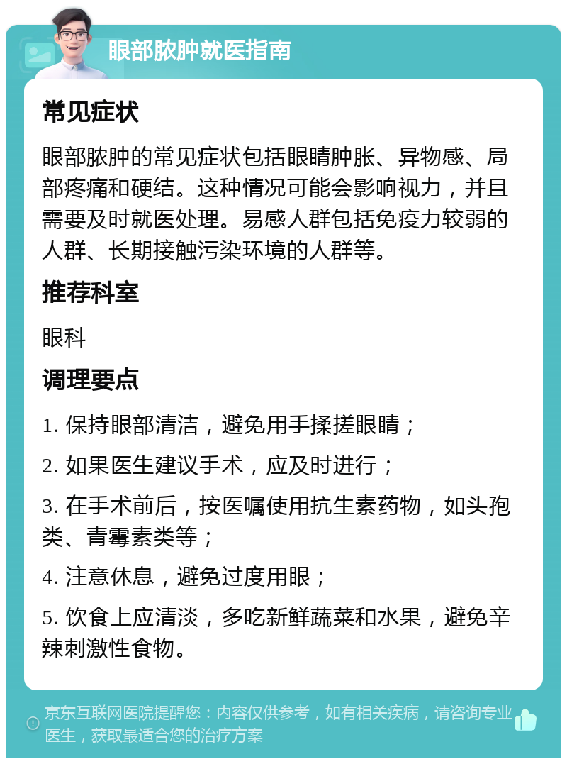 眼部脓肿就医指南 常见症状 眼部脓肿的常见症状包括眼睛肿胀、异物感、局部疼痛和硬结。这种情况可能会影响视力，并且需要及时就医处理。易感人群包括免疫力较弱的人群、长期接触污染环境的人群等。 推荐科室 眼科 调理要点 1. 保持眼部清洁，避免用手揉搓眼睛； 2. 如果医生建议手术，应及时进行； 3. 在手术前后，按医嘱使用抗生素药物，如头孢类、青霉素类等； 4. 注意休息，避免过度用眼； 5. 饮食上应清淡，多吃新鲜蔬菜和水果，避免辛辣刺激性食物。