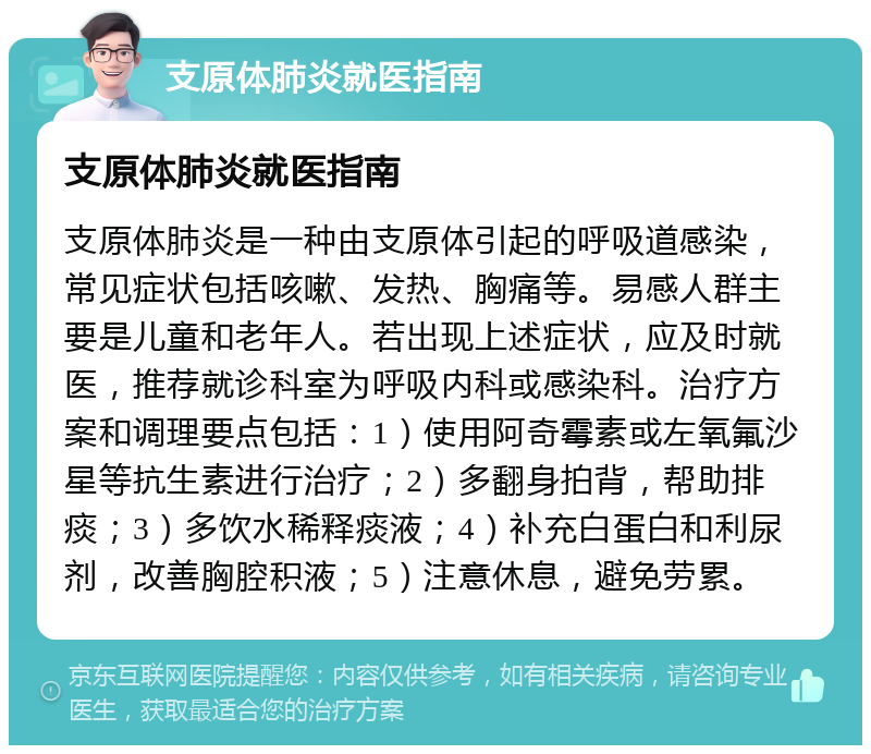 支原体肺炎就医指南 支原体肺炎就医指南 支原体肺炎是一种由支原体引起的呼吸道感染，常见症状包括咳嗽、发热、胸痛等。易感人群主要是儿童和老年人。若出现上述症状，应及时就医，推荐就诊科室为呼吸内科或感染科。治疗方案和调理要点包括：1）使用阿奇霉素或左氧氟沙星等抗生素进行治疗；2）多翻身拍背，帮助排痰；3）多饮水稀释痰液；4）补充白蛋白和利尿剂，改善胸腔积液；5）注意休息，避免劳累。