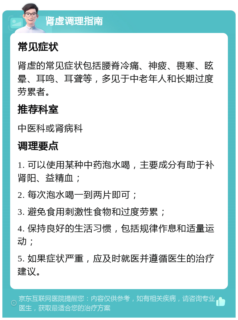 肾虚调理指南 常见症状 肾虚的常见症状包括腰脊冷痛、神疲、畏寒、眩晕、耳鸣、耳聋等，多见于中老年人和长期过度劳累者。 推荐科室 中医科或肾病科 调理要点 1. 可以使用某种中药泡水喝，主要成分有助于补肾阳、益精血； 2. 每次泡水喝一到两片即可； 3. 避免食用刺激性食物和过度劳累； 4. 保持良好的生活习惯，包括规律作息和适量运动； 5. 如果症状严重，应及时就医并遵循医生的治疗建议。