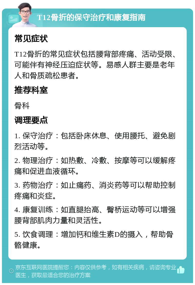 T12骨折的保守治疗和康复指南 常见症状 T12骨折的常见症状包括腰背部疼痛、活动受限、可能伴有神经压迫症状等。易感人群主要是老年人和骨质疏松患者。 推荐科室 骨科 调理要点 1. 保守治疗：包括卧床休息、使用腰托、避免剧烈活动等。 2. 物理治疗：如热敷、冷敷、按摩等可以缓解疼痛和促进血液循环。 3. 药物治疗：如止痛药、消炎药等可以帮助控制疼痛和炎症。 4. 康复训练：如直腿抬高、臀桥运动等可以增强腰背部肌肉力量和灵活性。 5. 饮食调理：增加钙和维生素D的摄入，帮助骨骼健康。