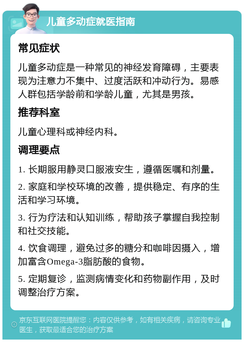 儿童多动症就医指南 常见症状 儿童多动症是一种常见的神经发育障碍，主要表现为注意力不集中、过度活跃和冲动行为。易感人群包括学龄前和学龄儿童，尤其是男孩。 推荐科室 儿童心理科或神经内科。 调理要点 1. 长期服用静灵口服液安生，遵循医嘱和剂量。 2. 家庭和学校环境的改善，提供稳定、有序的生活和学习环境。 3. 行为疗法和认知训练，帮助孩子掌握自我控制和社交技能。 4. 饮食调理，避免过多的糖分和咖啡因摄入，增加富含Omega-3脂肪酸的食物。 5. 定期复诊，监测病情变化和药物副作用，及时调整治疗方案。