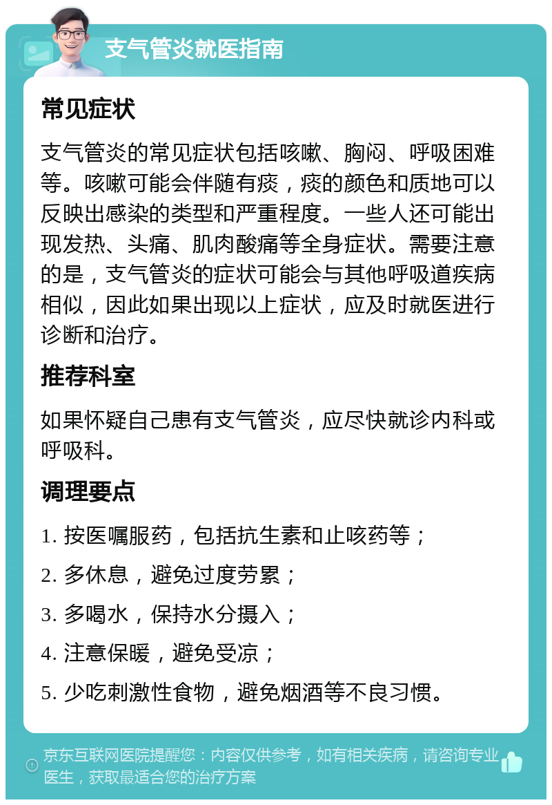 支气管炎就医指南 常见症状 支气管炎的常见症状包括咳嗽、胸闷、呼吸困难等。咳嗽可能会伴随有痰，痰的颜色和质地可以反映出感染的类型和严重程度。一些人还可能出现发热、头痛、肌肉酸痛等全身症状。需要注意的是，支气管炎的症状可能会与其他呼吸道疾病相似，因此如果出现以上症状，应及时就医进行诊断和治疗。 推荐科室 如果怀疑自己患有支气管炎，应尽快就诊内科或呼吸科。 调理要点 1. 按医嘱服药，包括抗生素和止咳药等； 2. 多休息，避免过度劳累； 3. 多喝水，保持水分摄入； 4. 注意保暖，避免受凉； 5. 少吃刺激性食物，避免烟酒等不良习惯。