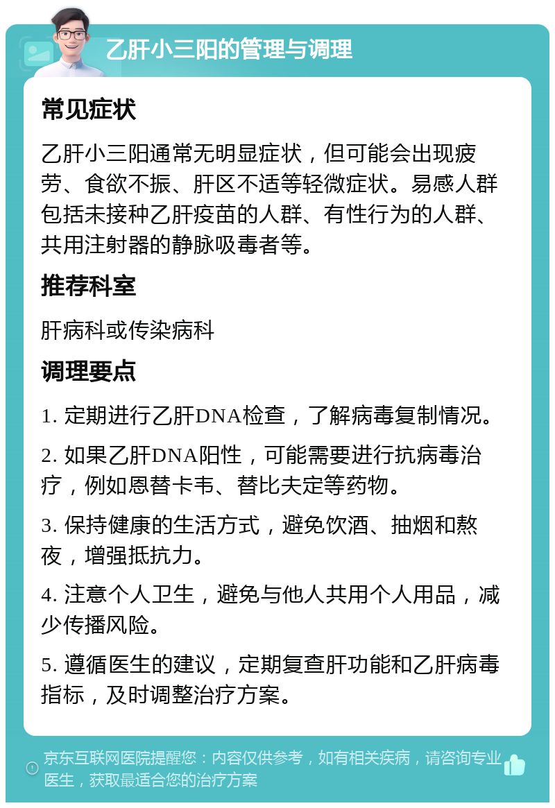 乙肝小三阳的管理与调理 常见症状 乙肝小三阳通常无明显症状，但可能会出现疲劳、食欲不振、肝区不适等轻微症状。易感人群包括未接种乙肝疫苗的人群、有性行为的人群、共用注射器的静脉吸毒者等。 推荐科室 肝病科或传染病科 调理要点 1. 定期进行乙肝DNA检查，了解病毒复制情况。 2. 如果乙肝DNA阳性，可能需要进行抗病毒治疗，例如恩替卡韦、替比夫定等药物。 3. 保持健康的生活方式，避免饮酒、抽烟和熬夜，增强抵抗力。 4. 注意个人卫生，避免与他人共用个人用品，减少传播风险。 5. 遵循医生的建议，定期复查肝功能和乙肝病毒指标，及时调整治疗方案。