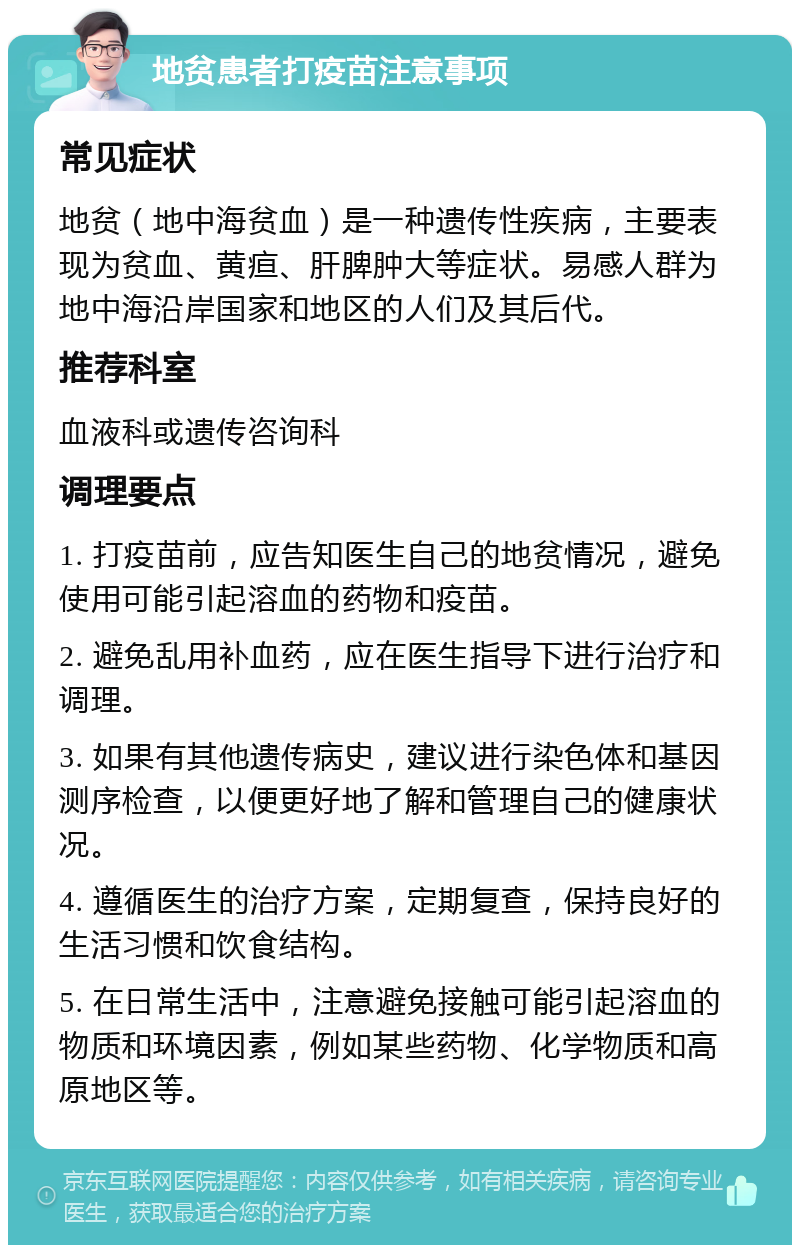 地贫患者打疫苗注意事项 常见症状 地贫（地中海贫血）是一种遗传性疾病，主要表现为贫血、黄疸、肝脾肿大等症状。易感人群为地中海沿岸国家和地区的人们及其后代。 推荐科室 血液科或遗传咨询科 调理要点 1. 打疫苗前，应告知医生自己的地贫情况，避免使用可能引起溶血的药物和疫苗。 2. 避免乱用补血药，应在医生指导下进行治疗和调理。 3. 如果有其他遗传病史，建议进行染色体和基因测序检查，以便更好地了解和管理自己的健康状况。 4. 遵循医生的治疗方案，定期复查，保持良好的生活习惯和饮食结构。 5. 在日常生活中，注意避免接触可能引起溶血的物质和环境因素，例如某些药物、化学物质和高原地区等。