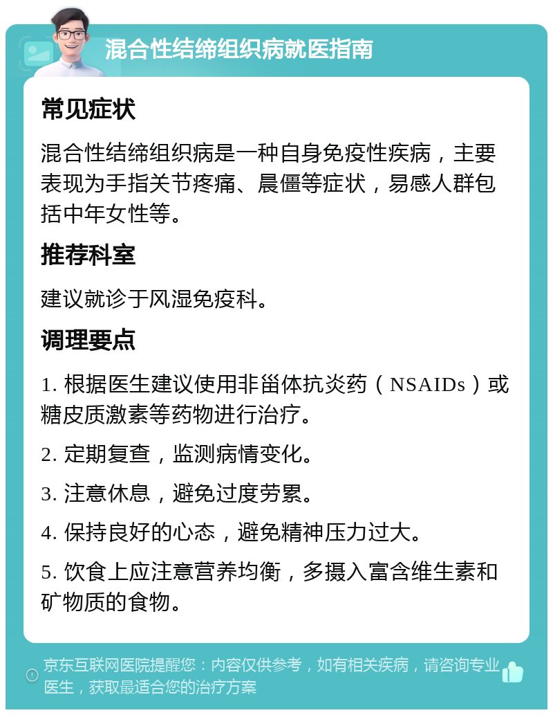 混合性结缔组织病就医指南 常见症状 混合性结缔组织病是一种自身免疫性疾病，主要表现为手指关节疼痛、晨僵等症状，易感人群包括中年女性等。 推荐科室 建议就诊于风湿免疫科。 调理要点 1. 根据医生建议使用非甾体抗炎药（NSAIDs）或糖皮质激素等药物进行治疗。 2. 定期复查，监测病情变化。 3. 注意休息，避免过度劳累。 4. 保持良好的心态，避免精神压力过大。 5. 饮食上应注意营养均衡，多摄入富含维生素和矿物质的食物。