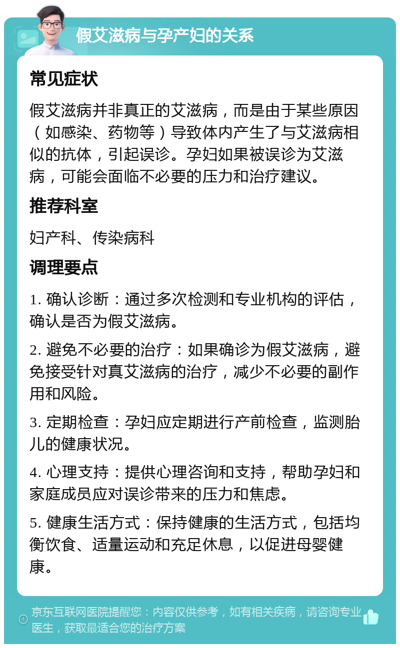 假艾滋病与孕产妇的关系 常见症状 假艾滋病并非真正的艾滋病，而是由于某些原因（如感染、药物等）导致体内产生了与艾滋病相似的抗体，引起误诊。孕妇如果被误诊为艾滋病，可能会面临不必要的压力和治疗建议。 推荐科室 妇产科、传染病科 调理要点 1. 确认诊断：通过多次检测和专业机构的评估，确认是否为假艾滋病。 2. 避免不必要的治疗：如果确诊为假艾滋病，避免接受针对真艾滋病的治疗，减少不必要的副作用和风险。 3. 定期检查：孕妇应定期进行产前检查，监测胎儿的健康状况。 4. 心理支持：提供心理咨询和支持，帮助孕妇和家庭成员应对误诊带来的压力和焦虑。 5. 健康生活方式：保持健康的生活方式，包括均衡饮食、适量运动和充足休息，以促进母婴健康。