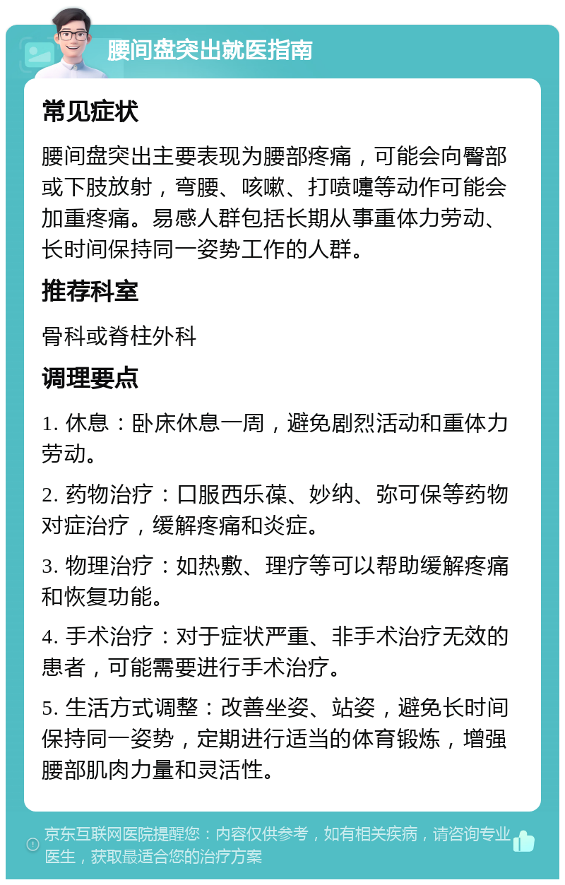 腰间盘突出就医指南 常见症状 腰间盘突出主要表现为腰部疼痛，可能会向臀部或下肢放射，弯腰、咳嗽、打喷嚏等动作可能会加重疼痛。易感人群包括长期从事重体力劳动、长时间保持同一姿势工作的人群。 推荐科室 骨科或脊柱外科 调理要点 1. 休息：卧床休息一周，避免剧烈活动和重体力劳动。 2. 药物治疗：口服西乐葆、妙纳、弥可保等药物对症治疗，缓解疼痛和炎症。 3. 物理治疗：如热敷、理疗等可以帮助缓解疼痛和恢复功能。 4. 手术治疗：对于症状严重、非手术治疗无效的患者，可能需要进行手术治疗。 5. 生活方式调整：改善坐姿、站姿，避免长时间保持同一姿势，定期进行适当的体育锻炼，增强腰部肌肉力量和灵活性。