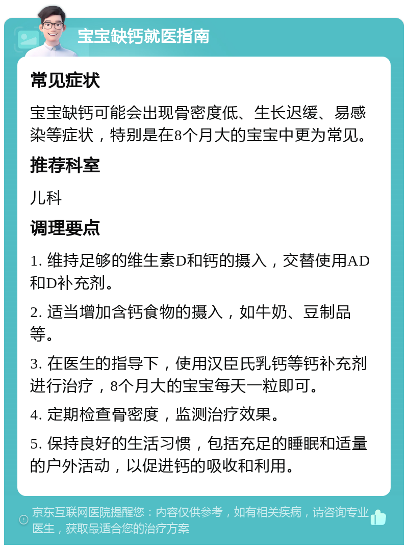 宝宝缺钙就医指南 常见症状 宝宝缺钙可能会出现骨密度低、生长迟缓、易感染等症状，特别是在8个月大的宝宝中更为常见。 推荐科室 儿科 调理要点 1. 维持足够的维生素D和钙的摄入，交替使用AD和D补充剂。 2. 适当增加含钙食物的摄入，如牛奶、豆制品等。 3. 在医生的指导下，使用汉臣氏乳钙等钙补充剂进行治疗，8个月大的宝宝每天一粒即可。 4. 定期检查骨密度，监测治疗效果。 5. 保持良好的生活习惯，包括充足的睡眠和适量的户外活动，以促进钙的吸收和利用。