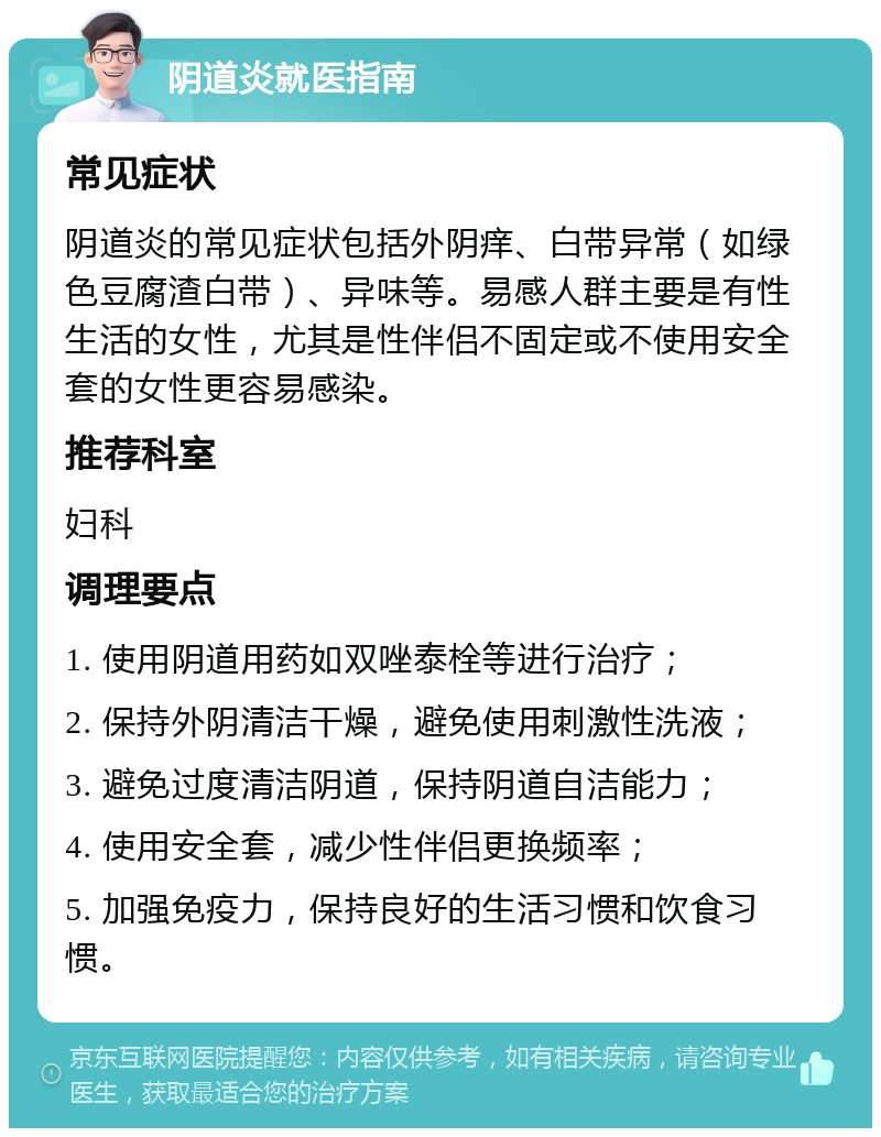 阴道炎就医指南 常见症状 阴道炎的常见症状包括外阴痒、白带异常（如绿色豆腐渣白带）、异味等。易感人群主要是有性生活的女性，尤其是性伴侣不固定或不使用安全套的女性更容易感染。 推荐科室 妇科 调理要点 1. 使用阴道用药如双唑泰栓等进行治疗； 2. 保持外阴清洁干燥，避免使用刺激性洗液； 3. 避免过度清洁阴道，保持阴道自洁能力； 4. 使用安全套，减少性伴侣更换频率； 5. 加强免疫力，保持良好的生活习惯和饮食习惯。