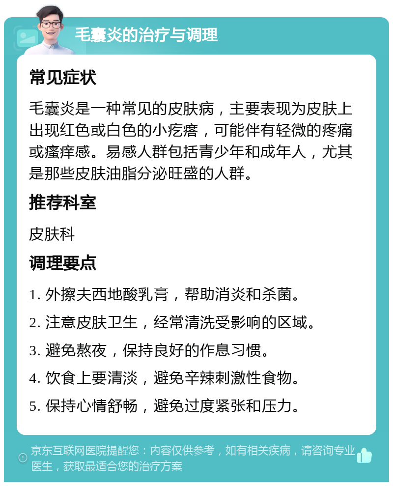 毛囊炎的治疗与调理 常见症状 毛囊炎是一种常见的皮肤病，主要表现为皮肤上出现红色或白色的小疙瘩，可能伴有轻微的疼痛或瘙痒感。易感人群包括青少年和成年人，尤其是那些皮肤油脂分泌旺盛的人群。 推荐科室 皮肤科 调理要点 1. 外擦夫西地酸乳膏，帮助消炎和杀菌。 2. 注意皮肤卫生，经常清洗受影响的区域。 3. 避免熬夜，保持良好的作息习惯。 4. 饮食上要清淡，避免辛辣刺激性食物。 5. 保持心情舒畅，避免过度紧张和压力。