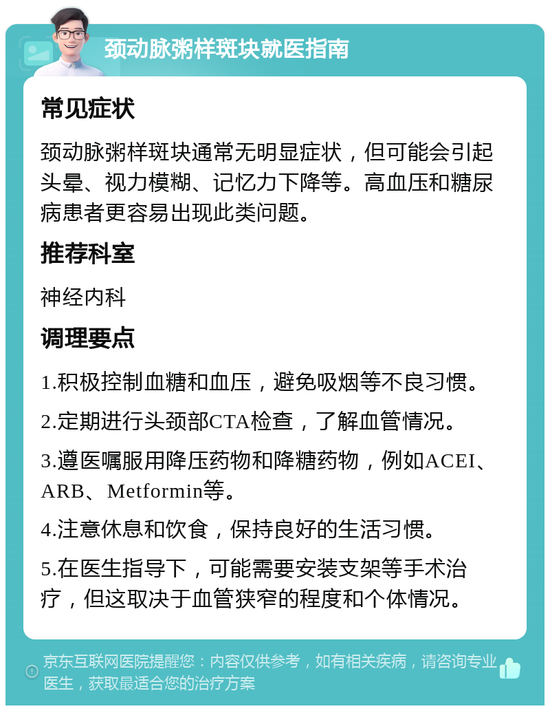 颈动脉粥样斑块就医指南 常见症状 颈动脉粥样斑块通常无明显症状，但可能会引起头晕、视力模糊、记忆力下降等。高血压和糖尿病患者更容易出现此类问题。 推荐科室 神经内科 调理要点 1.积极控制血糖和血压，避免吸烟等不良习惯。 2.定期进行头颈部CTA检查，了解血管情况。 3.遵医嘱服用降压药物和降糖药物，例如ACEI、ARB、Metformin等。 4.注意休息和饮食，保持良好的生活习惯。 5.在医生指导下，可能需要安装支架等手术治疗，但这取决于血管狭窄的程度和个体情况。