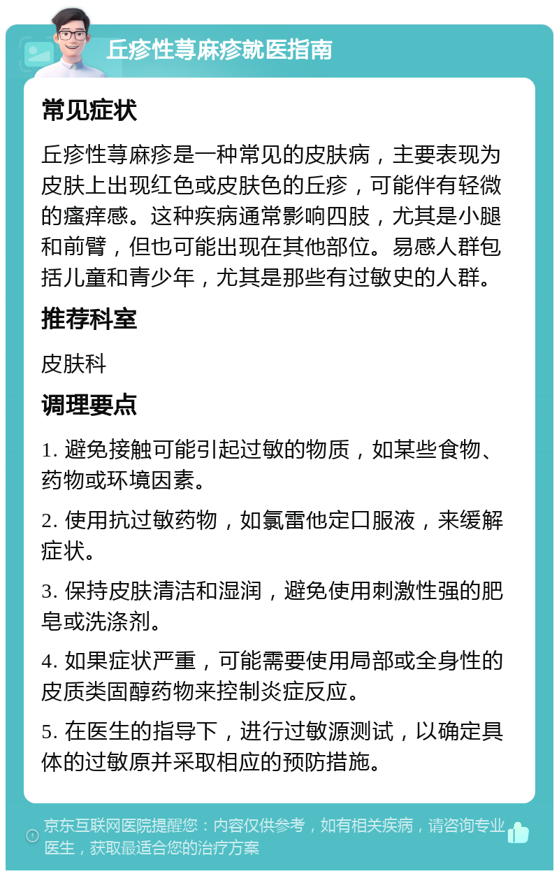 丘疹性荨麻疹就医指南 常见症状 丘疹性荨麻疹是一种常见的皮肤病，主要表现为皮肤上出现红色或皮肤色的丘疹，可能伴有轻微的瘙痒感。这种疾病通常影响四肢，尤其是小腿和前臂，但也可能出现在其他部位。易感人群包括儿童和青少年，尤其是那些有过敏史的人群。 推荐科室 皮肤科 调理要点 1. 避免接触可能引起过敏的物质，如某些食物、药物或环境因素。 2. 使用抗过敏药物，如氯雷他定口服液，来缓解症状。 3. 保持皮肤清洁和湿润，避免使用刺激性强的肥皂或洗涤剂。 4. 如果症状严重，可能需要使用局部或全身性的皮质类固醇药物来控制炎症反应。 5. 在医生的指导下，进行过敏源测试，以确定具体的过敏原并采取相应的预防措施。