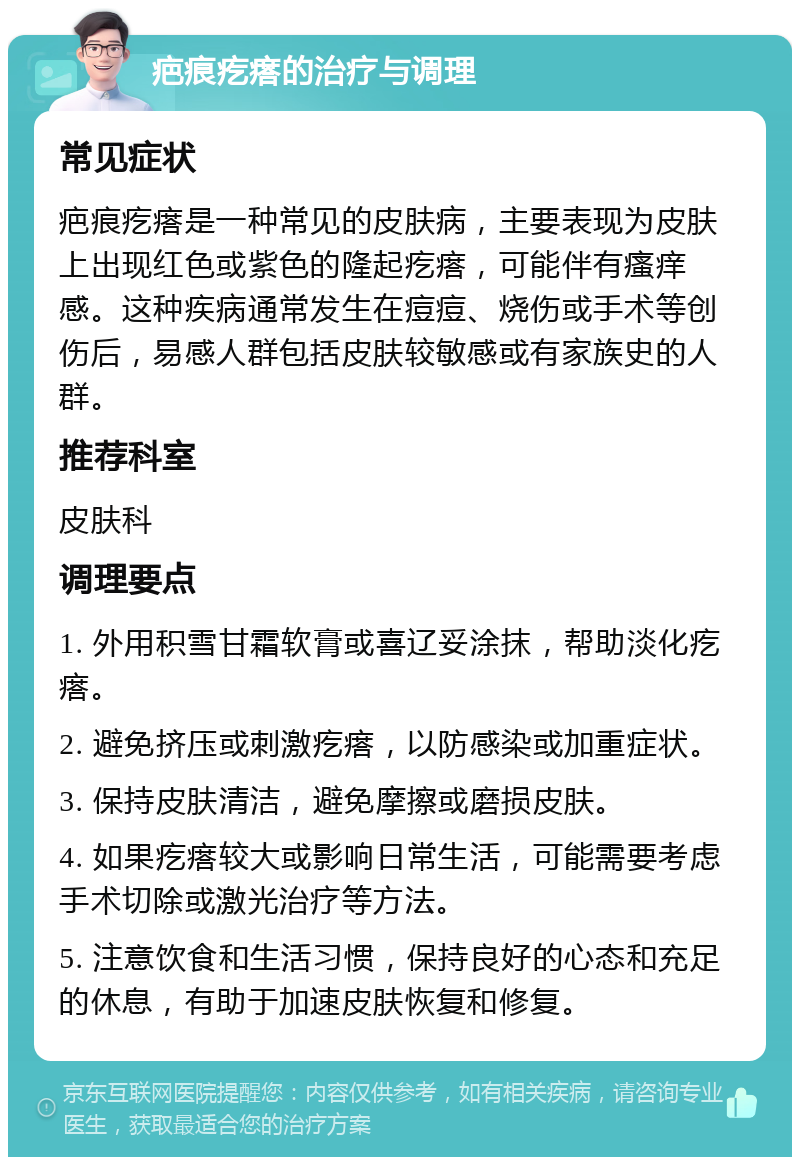 疤痕疙瘩的治疗与调理 常见症状 疤痕疙瘩是一种常见的皮肤病，主要表现为皮肤上出现红色或紫色的隆起疙瘩，可能伴有瘙痒感。这种疾病通常发生在痘痘、烧伤或手术等创伤后，易感人群包括皮肤较敏感或有家族史的人群。 推荐科室 皮肤科 调理要点 1. 外用积雪甘霜软膏或喜辽妥涂抹，帮助淡化疙瘩。 2. 避免挤压或刺激疙瘩，以防感染或加重症状。 3. 保持皮肤清洁，避免摩擦或磨损皮肤。 4. 如果疙瘩较大或影响日常生活，可能需要考虑手术切除或激光治疗等方法。 5. 注意饮食和生活习惯，保持良好的心态和充足的休息，有助于加速皮肤恢复和修复。