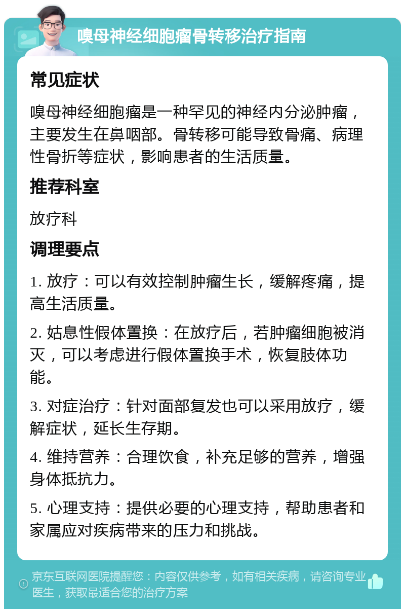 嗅母神经细胞瘤骨转移治疗指南 常见症状 嗅母神经细胞瘤是一种罕见的神经内分泌肿瘤，主要发生在鼻咽部。骨转移可能导致骨痛、病理性骨折等症状，影响患者的生活质量。 推荐科室 放疗科 调理要点 1. 放疗：可以有效控制肿瘤生长，缓解疼痛，提高生活质量。 2. 姑息性假体置换：在放疗后，若肿瘤细胞被消灭，可以考虑进行假体置换手术，恢复肢体功能。 3. 对症治疗：针对面部复发也可以采用放疗，缓解症状，延长生存期。 4. 维持营养：合理饮食，补充足够的营养，增强身体抵抗力。 5. 心理支持：提供必要的心理支持，帮助患者和家属应对疾病带来的压力和挑战。