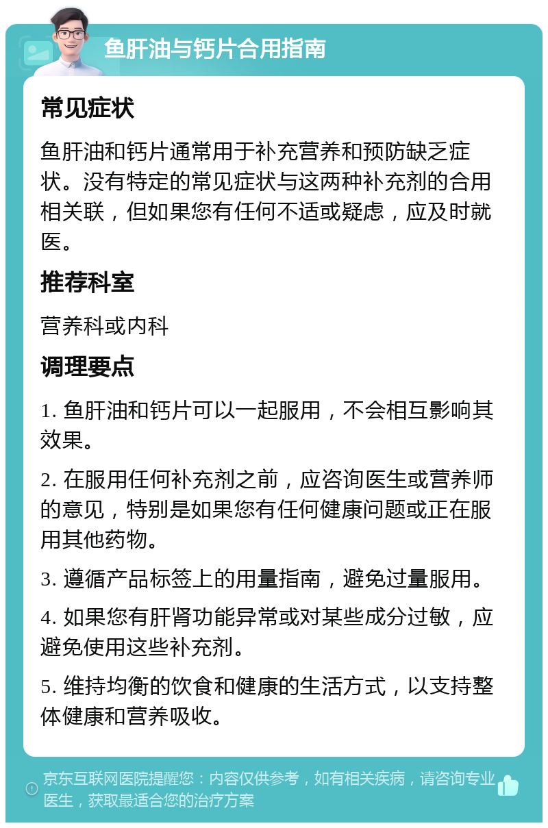 鱼肝油与钙片合用指南 常见症状 鱼肝油和钙片通常用于补充营养和预防缺乏症状。没有特定的常见症状与这两种补充剂的合用相关联，但如果您有任何不适或疑虑，应及时就医。 推荐科室 营养科或内科 调理要点 1. 鱼肝油和钙片可以一起服用，不会相互影响其效果。 2. 在服用任何补充剂之前，应咨询医生或营养师的意见，特别是如果您有任何健康问题或正在服用其他药物。 3. 遵循产品标签上的用量指南，避免过量服用。 4. 如果您有肝肾功能异常或对某些成分过敏，应避免使用这些补充剂。 5. 维持均衡的饮食和健康的生活方式，以支持整体健康和营养吸收。