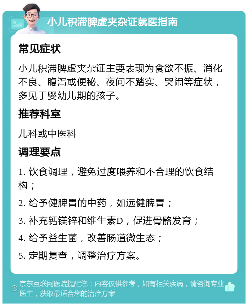 小儿积滞脾虚夹杂证就医指南 常见症状 小儿积滞脾虚夹杂证主要表现为食欲不振、消化不良、腹泻或便秘、夜间不踏实、哭闹等症状，多见于婴幼儿期的孩子。 推荐科室 儿科或中医科 调理要点 1. 饮食调理，避免过度喂养和不合理的饮食结构； 2. 给予健脾胃的中药，如远健脾胃； 3. 补充钙镁锌和维生素D，促进骨骼发育； 4. 给予益生菌，改善肠道微生态； 5. 定期复查，调整治疗方案。