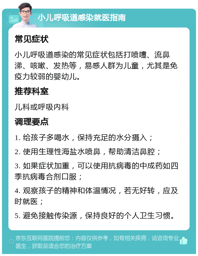 小儿呼吸道感染就医指南 常见症状 小儿呼吸道感染的常见症状包括打喷嚏、流鼻涕、咳嗽、发热等，易感人群为儿童，尤其是免疫力较弱的婴幼儿。 推荐科室 儿科或呼吸内科 调理要点 1. 给孩子多喝水，保持充足的水分摄入； 2. 使用生理性海盐水喷鼻，帮助清洁鼻腔； 3. 如果症状加重，可以使用抗病毒的中成药如四季抗病毒合剂口服； 4. 观察孩子的精神和体温情况，若无好转，应及时就医； 5. 避免接触传染源，保持良好的个人卫生习惯。