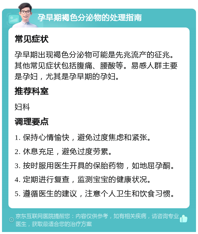 孕早期褐色分泌物的处理指南 常见症状 孕早期出现褐色分泌物可能是先兆流产的征兆。其他常见症状包括腹痛、腰酸等。易感人群主要是孕妇，尤其是孕早期的孕妇。 推荐科室 妇科 调理要点 1. 保持心情愉快，避免过度焦虑和紧张。 2. 休息充足，避免过度劳累。 3. 按时服用医生开具的保胎药物，如地屈孕酮。 4. 定期进行复查，监测宝宝的健康状况。 5. 遵循医生的建议，注意个人卫生和饮食习惯。