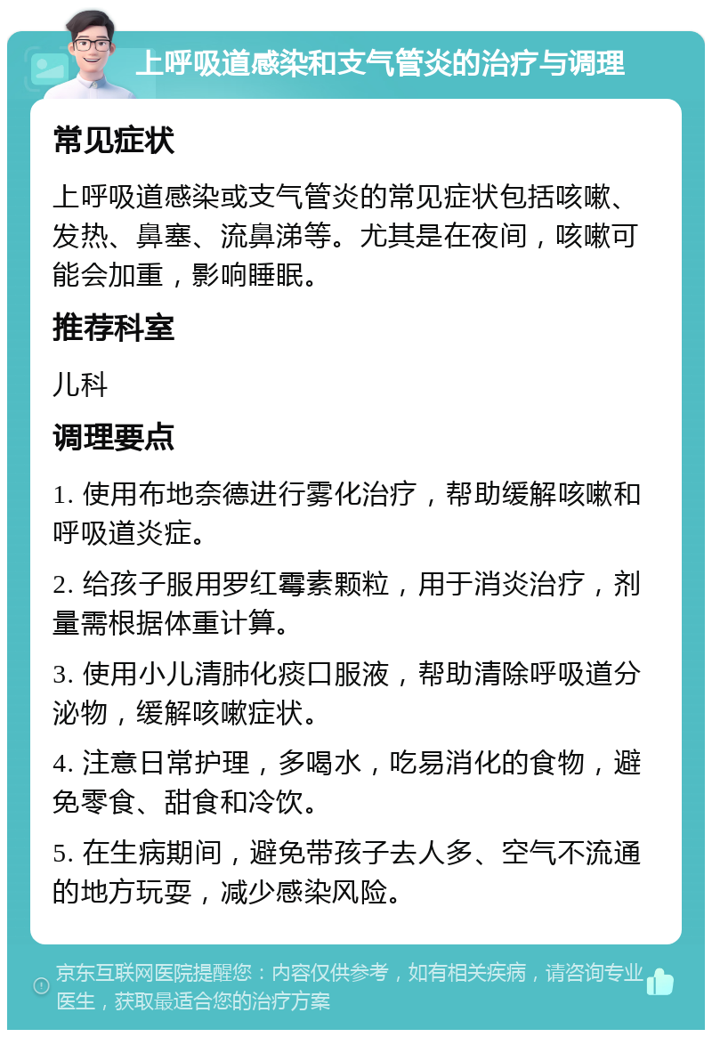 上呼吸道感染和支气管炎的治疗与调理 常见症状 上呼吸道感染或支气管炎的常见症状包括咳嗽、发热、鼻塞、流鼻涕等。尤其是在夜间，咳嗽可能会加重，影响睡眠。 推荐科室 儿科 调理要点 1. 使用布地奈德进行雾化治疗，帮助缓解咳嗽和呼吸道炎症。 2. 给孩子服用罗红霉素颗粒，用于消炎治疗，剂量需根据体重计算。 3. 使用小儿清肺化痰口服液，帮助清除呼吸道分泌物，缓解咳嗽症状。 4. 注意日常护理，多喝水，吃易消化的食物，避免零食、甜食和冷饮。 5. 在生病期间，避免带孩子去人多、空气不流通的地方玩耍，减少感染风险。