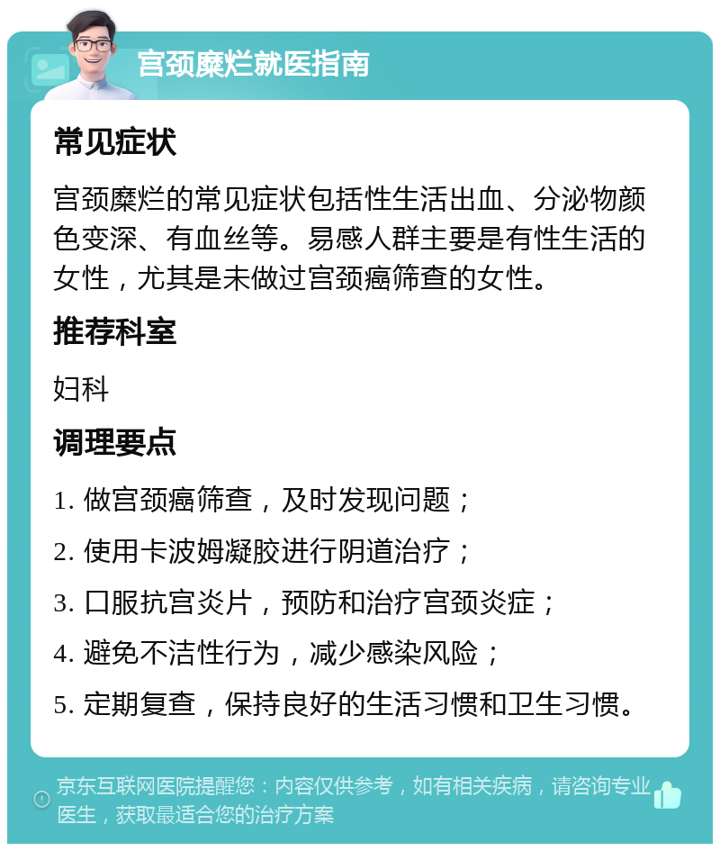 宫颈糜烂就医指南 常见症状 宫颈糜烂的常见症状包括性生活出血、分泌物颜色变深、有血丝等。易感人群主要是有性生活的女性，尤其是未做过宫颈癌筛查的女性。 推荐科室 妇科 调理要点 1. 做宫颈癌筛查，及时发现问题； 2. 使用卡波姆凝胶进行阴道治疗； 3. 口服抗宫炎片，预防和治疗宫颈炎症； 4. 避免不洁性行为，减少感染风险； 5. 定期复查，保持良好的生活习惯和卫生习惯。