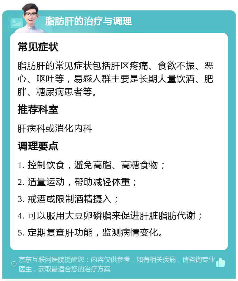 脂肪肝的治疗与调理 常见症状 脂肪肝的常见症状包括肝区疼痛、食欲不振、恶心、呕吐等，易感人群主要是长期大量饮酒、肥胖、糖尿病患者等。 推荐科室 肝病科或消化内科 调理要点 1. 控制饮食，避免高脂、高糖食物； 2. 适量运动，帮助减轻体重； 3. 戒酒或限制酒精摄入； 4. 可以服用大豆卵磷脂来促进肝脏脂肪代谢； 5. 定期复查肝功能，监测病情变化。