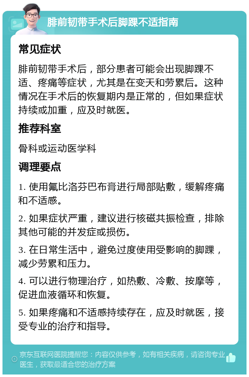 腓前韧带手术后脚踝不适指南 常见症状 腓前韧带手术后，部分患者可能会出现脚踝不适、疼痛等症状，尤其是在变天和劳累后。这种情况在手术后的恢复期内是正常的，但如果症状持续或加重，应及时就医。 推荐科室 骨科或运动医学科 调理要点 1. 使用氟比洛芬巴布膏进行局部贴敷，缓解疼痛和不适感。 2. 如果症状严重，建议进行核磁共振检查，排除其他可能的并发症或损伤。 3. 在日常生活中，避免过度使用受影响的脚踝，减少劳累和压力。 4. 可以进行物理治疗，如热敷、冷敷、按摩等，促进血液循环和恢复。 5. 如果疼痛和不适感持续存在，应及时就医，接受专业的治疗和指导。