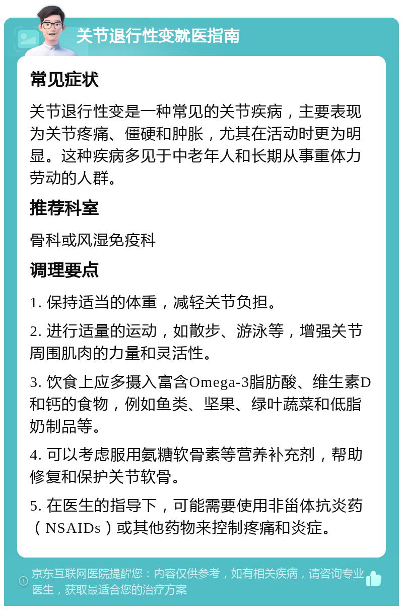 关节退行性变就医指南 常见症状 关节退行性变是一种常见的关节疾病，主要表现为关节疼痛、僵硬和肿胀，尤其在活动时更为明显。这种疾病多见于中老年人和长期从事重体力劳动的人群。 推荐科室 骨科或风湿免疫科 调理要点 1. 保持适当的体重，减轻关节负担。 2. 进行适量的运动，如散步、游泳等，增强关节周围肌肉的力量和灵活性。 3. 饮食上应多摄入富含Omega-3脂肪酸、维生素D和钙的食物，例如鱼类、坚果、绿叶蔬菜和低脂奶制品等。 4. 可以考虑服用氨糖软骨素等营养补充剂，帮助修复和保护关节软骨。 5. 在医生的指导下，可能需要使用非甾体抗炎药（NSAIDs）或其他药物来控制疼痛和炎症。