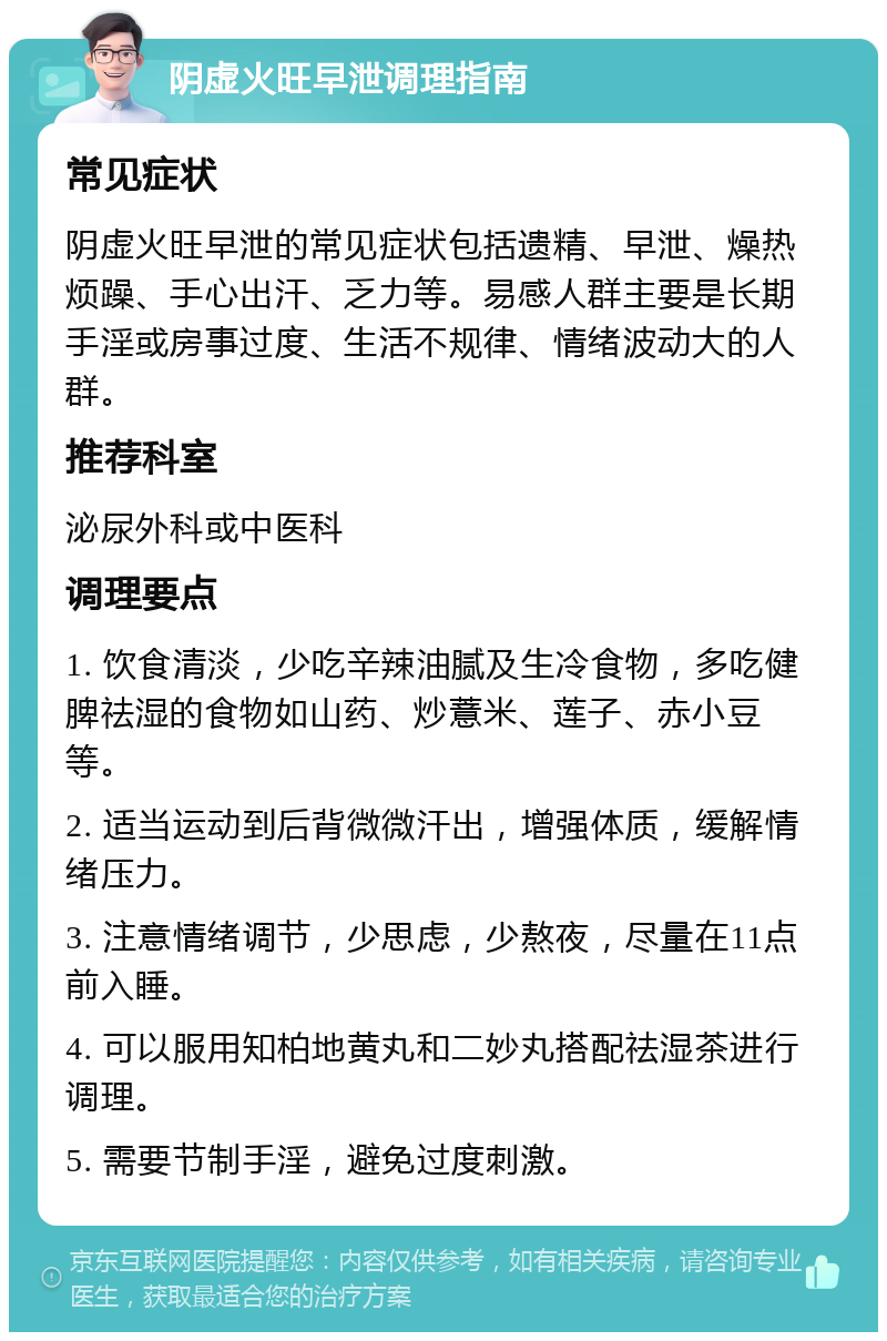 阴虚火旺早泄调理指南 常见症状 阴虚火旺早泄的常见症状包括遗精、早泄、燥热烦躁、手心出汗、乏力等。易感人群主要是长期手淫或房事过度、生活不规律、情绪波动大的人群。 推荐科室 泌尿外科或中医科 调理要点 1. 饮食清淡，少吃辛辣油腻及生冷食物，多吃健脾祛湿的食物如山药、炒薏米、莲子、赤小豆等。 2. 适当运动到后背微微汗出，增强体质，缓解情绪压力。 3. 注意情绪调节，少思虑，少熬夜，尽量在11点前入睡。 4. 可以服用知柏地黄丸和二妙丸搭配祛湿茶进行调理。 5. 需要节制手淫，避免过度刺激。