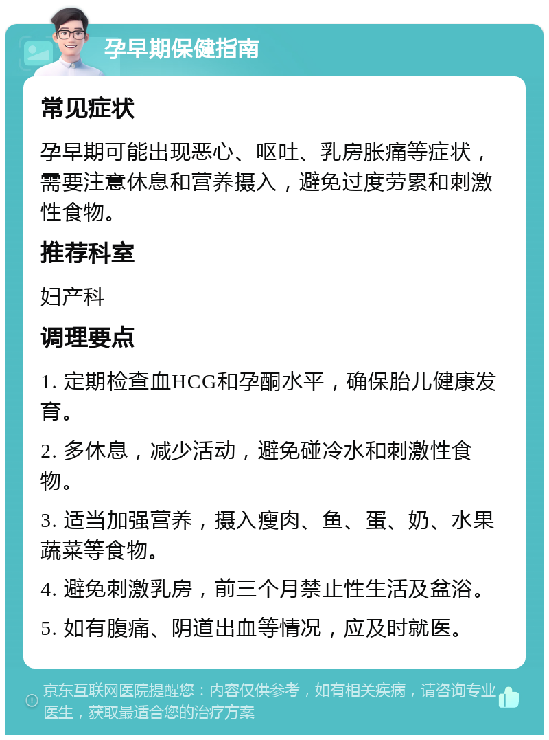 孕早期保健指南 常见症状 孕早期可能出现恶心、呕吐、乳房胀痛等症状，需要注意休息和营养摄入，避免过度劳累和刺激性食物。 推荐科室 妇产科 调理要点 1. 定期检查血HCG和孕酮水平，确保胎儿健康发育。 2. 多休息，减少活动，避免碰冷水和刺激性食物。 3. 适当加强营养，摄入瘦肉、鱼、蛋、奶、水果蔬菜等食物。 4. 避免刺激乳房，前三个月禁止性生活及盆浴。 5. 如有腹痛、阴道出血等情况，应及时就医。