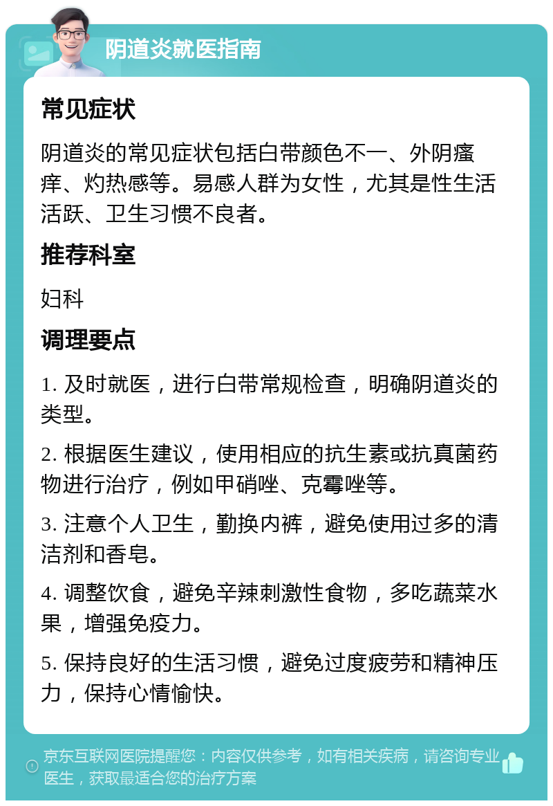 阴道炎就医指南 常见症状 阴道炎的常见症状包括白带颜色不一、外阴瘙痒、灼热感等。易感人群为女性，尤其是性生活活跃、卫生习惯不良者。 推荐科室 妇科 调理要点 1. 及时就医，进行白带常规检查，明确阴道炎的类型。 2. 根据医生建议，使用相应的抗生素或抗真菌药物进行治疗，例如甲硝唑、克霉唑等。 3. 注意个人卫生，勤换内裤，避免使用过多的清洁剂和香皂。 4. 调整饮食，避免辛辣刺激性食物，多吃蔬菜水果，增强免疫力。 5. 保持良好的生活习惯，避免过度疲劳和精神压力，保持心情愉快。