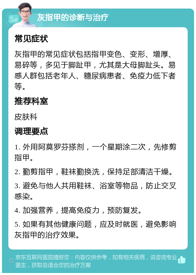 灰指甲的诊断与治疗 常见症状 灰指甲的常见症状包括指甲变色、变形、增厚、易碎等，多见于脚趾甲，尤其是大母脚趾头。易感人群包括老年人、糖尿病患者、免疫力低下者等。 推荐科室 皮肤科 调理要点 1. 外用阿莫罗芬搽剂，一个星期涂二次，先修剪指甲。 2. 勤剪指甲，鞋袜勤换洗，保持足部清洁干燥。 3. 避免与他人共用鞋袜、浴室等物品，防止交叉感染。 4. 加强营养，提高免疫力，预防复发。 5. 如果有其他健康问题，应及时就医，避免影响灰指甲的治疗效果。