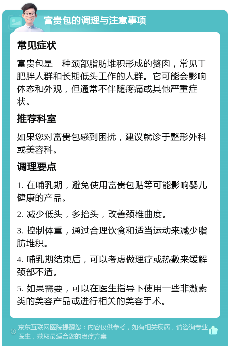 富贵包的调理与注意事项 常见症状 富贵包是一种颈部脂肪堆积形成的赘肉，常见于肥胖人群和长期低头工作的人群。它可能会影响体态和外观，但通常不伴随疼痛或其他严重症状。 推荐科室 如果您对富贵包感到困扰，建议就诊于整形外科或美容科。 调理要点 1. 在哺乳期，避免使用富贵包贴等可能影响婴儿健康的产品。 2. 减少低头，多抬头，改善颈椎曲度。 3. 控制体重，通过合理饮食和适当运动来减少脂肪堆积。 4. 哺乳期结束后，可以考虑做理疗或热敷来缓解颈部不适。 5. 如果需要，可以在医生指导下使用一些非激素类的美容产品或进行相关的美容手术。