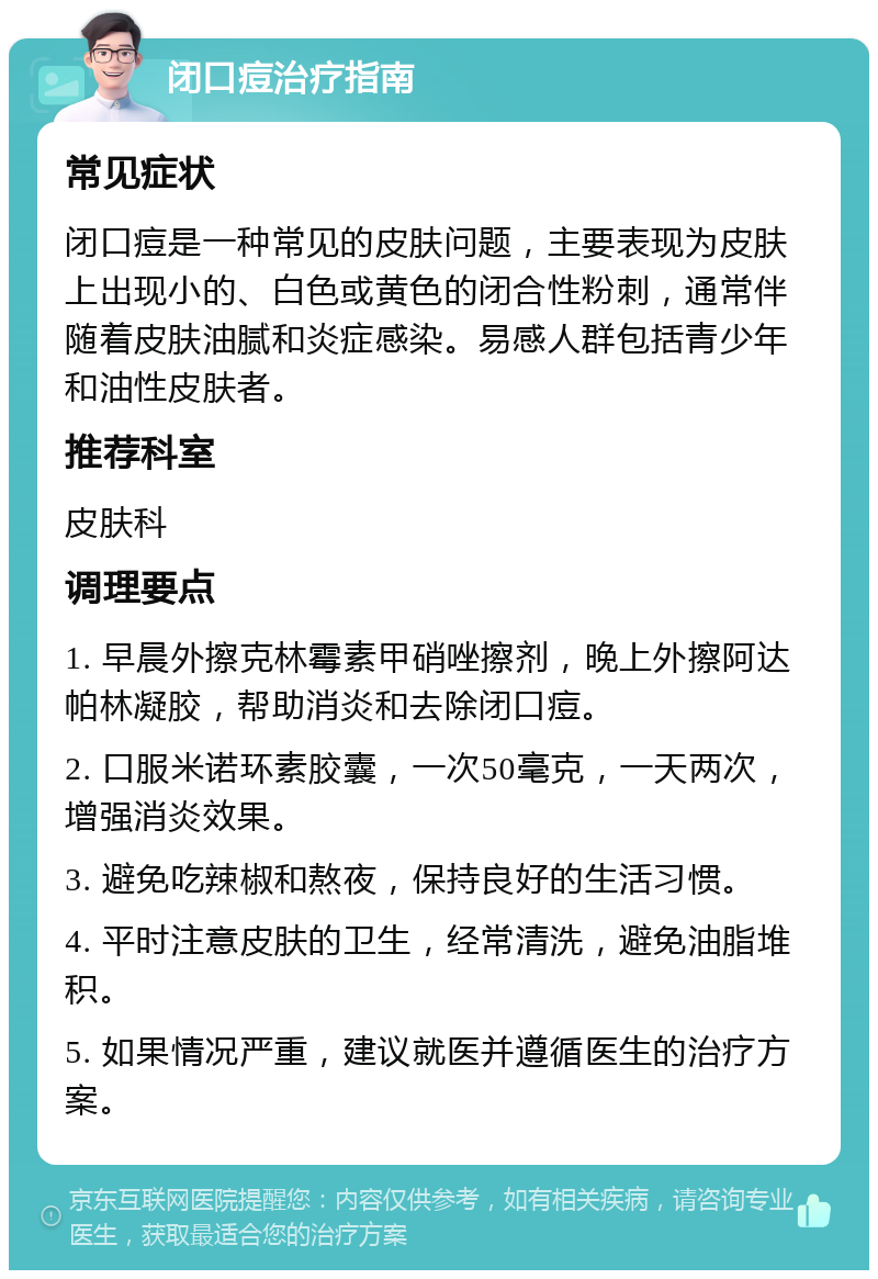 闭口痘治疗指南 常见症状 闭口痘是一种常见的皮肤问题，主要表现为皮肤上出现小的、白色或黄色的闭合性粉刺，通常伴随着皮肤油腻和炎症感染。易感人群包括青少年和油性皮肤者。 推荐科室 皮肤科 调理要点 1. 早晨外擦克林霉素甲硝唑擦剂，晚上外擦阿达帕林凝胶，帮助消炎和去除闭口痘。 2. 口服米诺环素胶囊，一次50毫克，一天两次，增强消炎效果。 3. 避免吃辣椒和熬夜，保持良好的生活习惯。 4. 平时注意皮肤的卫生，经常清洗，避免油脂堆积。 5. 如果情况严重，建议就医并遵循医生的治疗方案。