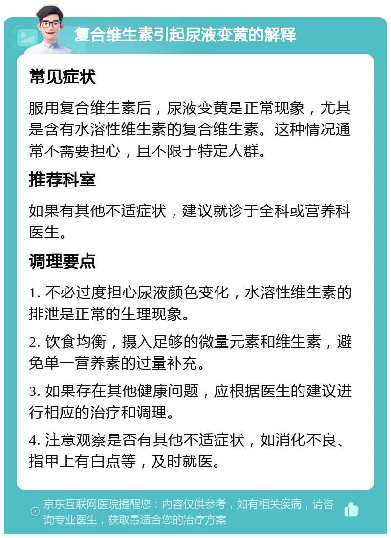 复合维生素引起尿液变黄的解释 常见症状 服用复合维生素后，尿液变黄是正常现象，尤其是含有水溶性维生素的复合维生素。这种情况通常不需要担心，且不限于特定人群。 推荐科室 如果有其他不适症状，建议就诊于全科或营养科医生。 调理要点 1. 不必过度担心尿液颜色变化，水溶性维生素的排泄是正常的生理现象。 2. 饮食均衡，摄入足够的微量元素和维生素，避免单一营养素的过量补充。 3. 如果存在其他健康问题，应根据医生的建议进行相应的治疗和调理。 4. 注意观察是否有其他不适症状，如消化不良、指甲上有白点等，及时就医。