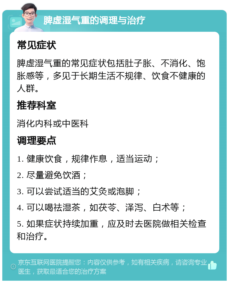 脾虚湿气重的调理与治疗 常见症状 脾虚湿气重的常见症状包括肚子胀、不消化、饱胀感等，多见于长期生活不规律、饮食不健康的人群。 推荐科室 消化内科或中医科 调理要点 1. 健康饮食，规律作息，适当运动； 2. 尽量避免饮酒； 3. 可以尝试适当的艾灸或泡脚； 4. 可以喝祛湿茶，如茯苓、泽泻、白术等； 5. 如果症状持续加重，应及时去医院做相关检查和治疗。