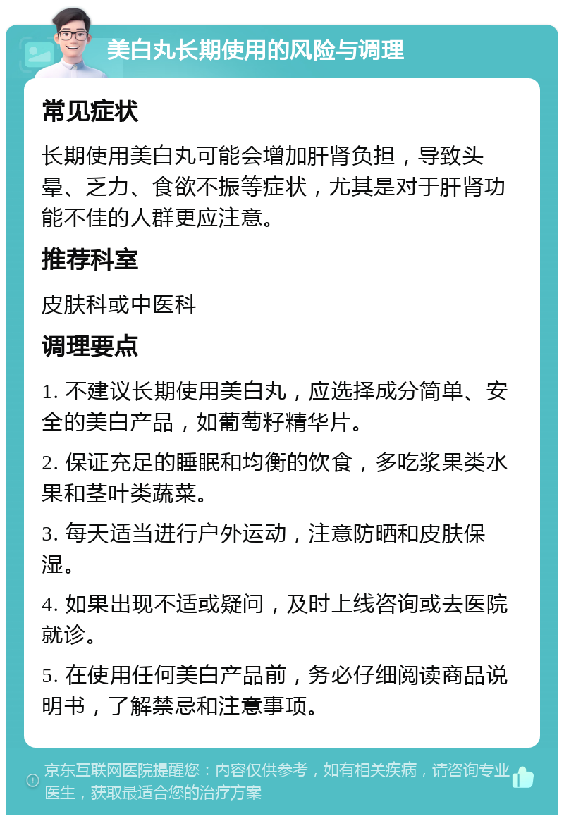 美白丸长期使用的风险与调理 常见症状 长期使用美白丸可能会增加肝肾负担，导致头晕、乏力、食欲不振等症状，尤其是对于肝肾功能不佳的人群更应注意。 推荐科室 皮肤科或中医科 调理要点 1. 不建议长期使用美白丸，应选择成分简单、安全的美白产品，如葡萄籽精华片。 2. 保证充足的睡眠和均衡的饮食，多吃浆果类水果和茎叶类蔬菜。 3. 每天适当进行户外运动，注意防晒和皮肤保湿。 4. 如果出现不适或疑问，及时上线咨询或去医院就诊。 5. 在使用任何美白产品前，务必仔细阅读商品说明书，了解禁忌和注意事项。