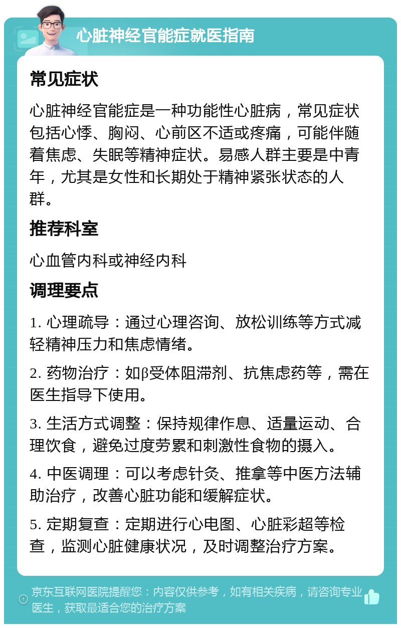 心脏神经官能症就医指南 常见症状 心脏神经官能症是一种功能性心脏病，常见症状包括心悸、胸闷、心前区不适或疼痛，可能伴随着焦虑、失眠等精神症状。易感人群主要是中青年，尤其是女性和长期处于精神紧张状态的人群。 推荐科室 心血管内科或神经内科 调理要点 1. 心理疏导：通过心理咨询、放松训练等方式减轻精神压力和焦虑情绪。 2. 药物治疗：如β受体阻滞剂、抗焦虑药等，需在医生指导下使用。 3. 生活方式调整：保持规律作息、适量运动、合理饮食，避免过度劳累和刺激性食物的摄入。 4. 中医调理：可以考虑针灸、推拿等中医方法辅助治疗，改善心脏功能和缓解症状。 5. 定期复查：定期进行心电图、心脏彩超等检查，监测心脏健康状况，及时调整治疗方案。