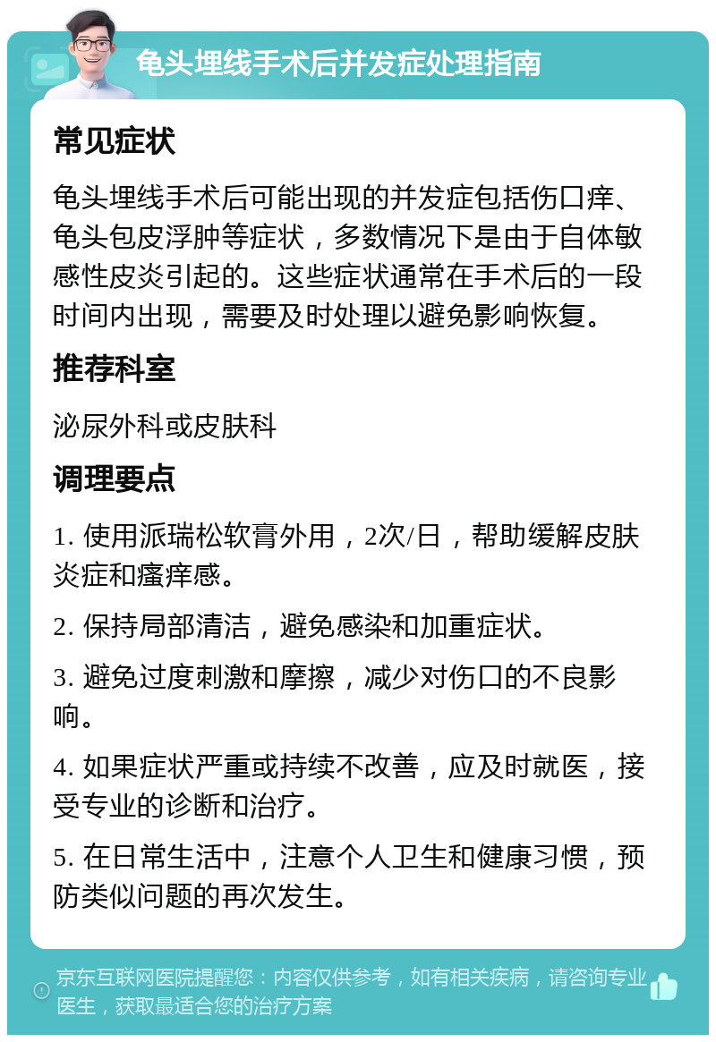 龟头埋线手术后并发症处理指南 常见症状 龟头埋线手术后可能出现的并发症包括伤口痒、龟头包皮浮肿等症状，多数情况下是由于自体敏感性皮炎引起的。这些症状通常在手术后的一段时间内出现，需要及时处理以避免影响恢复。 推荐科室 泌尿外科或皮肤科 调理要点 1. 使用派瑞松软膏外用，2次/日，帮助缓解皮肤炎症和瘙痒感。 2. 保持局部清洁，避免感染和加重症状。 3. 避免过度刺激和摩擦，减少对伤口的不良影响。 4. 如果症状严重或持续不改善，应及时就医，接受专业的诊断和治疗。 5. 在日常生活中，注意个人卫生和健康习惯，预防类似问题的再次发生。