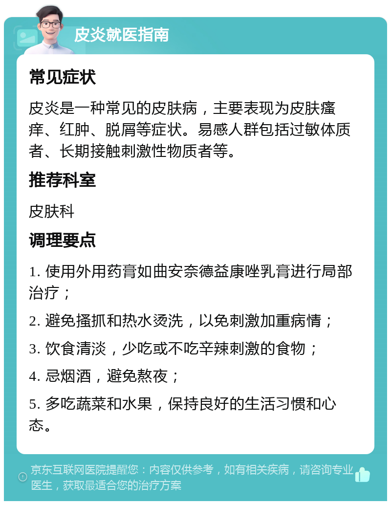 皮炎就医指南 常见症状 皮炎是一种常见的皮肤病，主要表现为皮肤瘙痒、红肿、脱屑等症状。易感人群包括过敏体质者、长期接触刺激性物质者等。 推荐科室 皮肤科 调理要点 1. 使用外用药膏如曲安奈德益康唑乳膏进行局部治疗； 2. 避免搔抓和热水烫洗，以免刺激加重病情； 3. 饮食清淡，少吃或不吃辛辣刺激的食物； 4. 忌烟酒，避免熬夜； 5. 多吃蔬菜和水果，保持良好的生活习惯和心态。