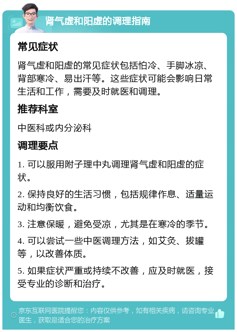 肾气虚和阳虚的调理指南 常见症状 肾气虚和阳虚的常见症状包括怕冷、手脚冰凉、背部寒冷、易出汗等。这些症状可能会影响日常生活和工作，需要及时就医和调理。 推荐科室 中医科或内分泌科 调理要点 1. 可以服用附子理中丸调理肾气虚和阳虚的症状。 2. 保持良好的生活习惯，包括规律作息、适量运动和均衡饮食。 3. 注意保暖，避免受凉，尤其是在寒冷的季节。 4. 可以尝试一些中医调理方法，如艾灸、拔罐等，以改善体质。 5. 如果症状严重或持续不改善，应及时就医，接受专业的诊断和治疗。