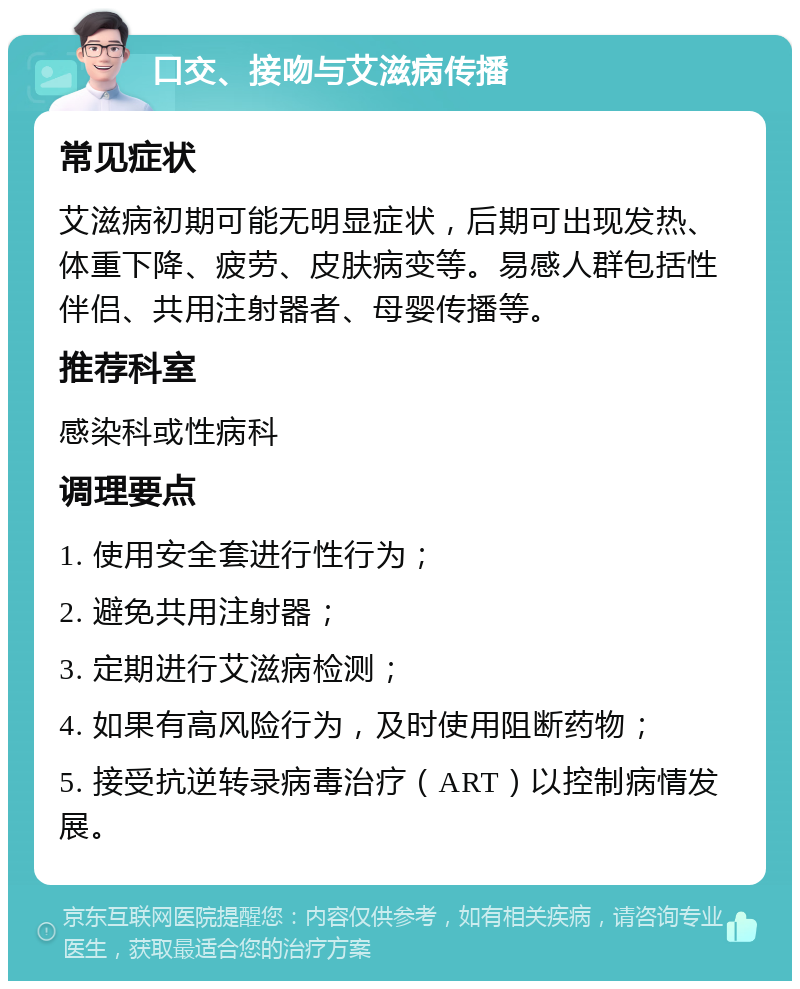 口交、接吻与艾滋病传播 常见症状 艾滋病初期可能无明显症状，后期可出现发热、体重下降、疲劳、皮肤病变等。易感人群包括性伴侣、共用注射器者、母婴传播等。 推荐科室 感染科或性病科 调理要点 1. 使用安全套进行性行为； 2. 避免共用注射器； 3. 定期进行艾滋病检测； 4. 如果有高风险行为，及时使用阻断药物； 5. 接受抗逆转录病毒治疗（ART）以控制病情发展。