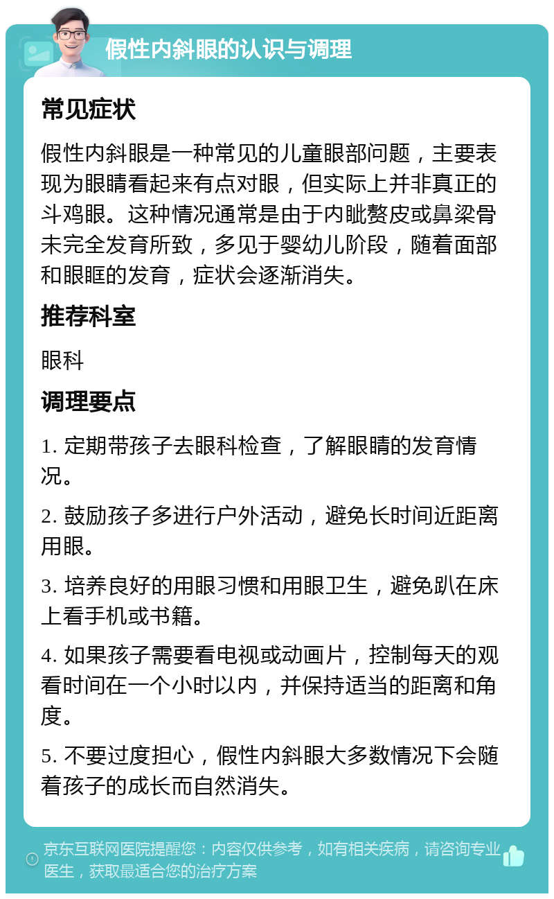 假性内斜眼的认识与调理 常见症状 假性内斜眼是一种常见的儿童眼部问题，主要表现为眼睛看起来有点对眼，但实际上并非真正的斗鸡眼。这种情况通常是由于内眦赘皮或鼻梁骨未完全发育所致，多见于婴幼儿阶段，随着面部和眼眶的发育，症状会逐渐消失。 推荐科室 眼科 调理要点 1. 定期带孩子去眼科检查，了解眼睛的发育情况。 2. 鼓励孩子多进行户外活动，避免长时间近距离用眼。 3. 培养良好的用眼习惯和用眼卫生，避免趴在床上看手机或书籍。 4. 如果孩子需要看电视或动画片，控制每天的观看时间在一个小时以内，并保持适当的距离和角度。 5. 不要过度担心，假性内斜眼大多数情况下会随着孩子的成长而自然消失。