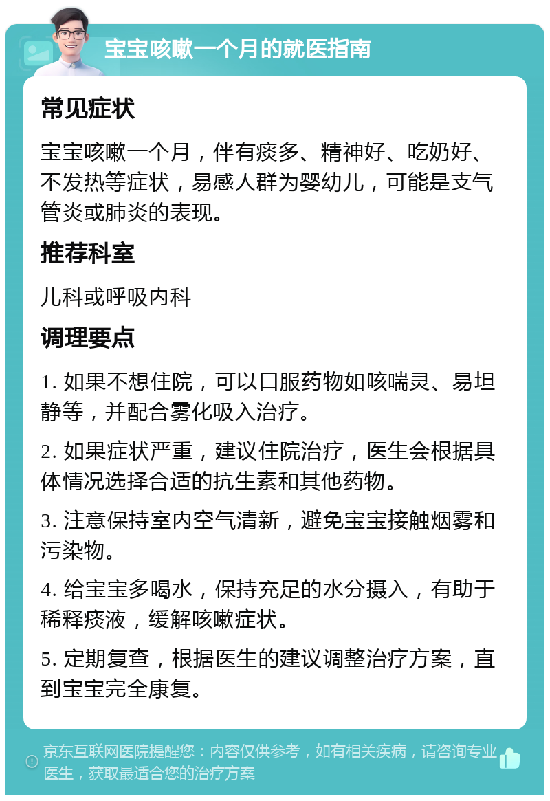 宝宝咳嗽一个月的就医指南 常见症状 宝宝咳嗽一个月，伴有痰多、精神好、吃奶好、不发热等症状，易感人群为婴幼儿，可能是支气管炎或肺炎的表现。 推荐科室 儿科或呼吸内科 调理要点 1. 如果不想住院，可以口服药物如咳喘灵、易坦静等，并配合雾化吸入治疗。 2. 如果症状严重，建议住院治疗，医生会根据具体情况选择合适的抗生素和其他药物。 3. 注意保持室内空气清新，避免宝宝接触烟雾和污染物。 4. 给宝宝多喝水，保持充足的水分摄入，有助于稀释痰液，缓解咳嗽症状。 5. 定期复查，根据医生的建议调整治疗方案，直到宝宝完全康复。