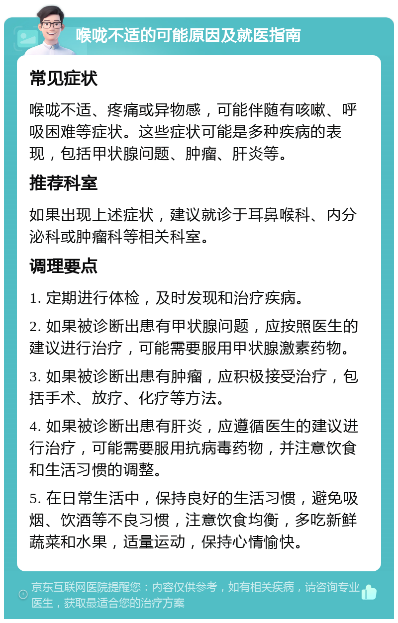 喉咙不适的可能原因及就医指南 常见症状 喉咙不适、疼痛或异物感，可能伴随有咳嗽、呼吸困难等症状。这些症状可能是多种疾病的表现，包括甲状腺问题、肿瘤、肝炎等。 推荐科室 如果出现上述症状，建议就诊于耳鼻喉科、内分泌科或肿瘤科等相关科室。 调理要点 1. 定期进行体检，及时发现和治疗疾病。 2. 如果被诊断出患有甲状腺问题，应按照医生的建议进行治疗，可能需要服用甲状腺激素药物。 3. 如果被诊断出患有肿瘤，应积极接受治疗，包括手术、放疗、化疗等方法。 4. 如果被诊断出患有肝炎，应遵循医生的建议进行治疗，可能需要服用抗病毒药物，并注意饮食和生活习惯的调整。 5. 在日常生活中，保持良好的生活习惯，避免吸烟、饮酒等不良习惯，注意饮食均衡，多吃新鲜蔬菜和水果，适量运动，保持心情愉快。