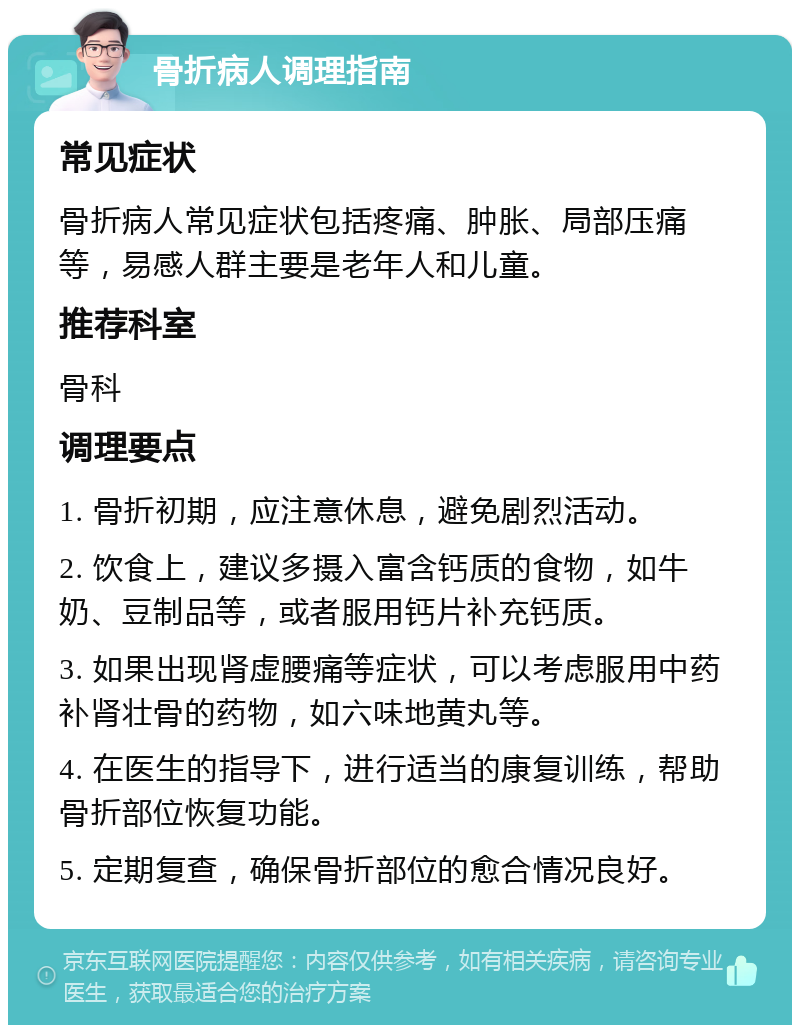 骨折病人调理指南 常见症状 骨折病人常见症状包括疼痛、肿胀、局部压痛等，易感人群主要是老年人和儿童。 推荐科室 骨科 调理要点 1. 骨折初期，应注意休息，避免剧烈活动。 2. 饮食上，建议多摄入富含钙质的食物，如牛奶、豆制品等，或者服用钙片补充钙质。 3. 如果出现肾虚腰痛等症状，可以考虑服用中药补肾壮骨的药物，如六味地黄丸等。 4. 在医生的指导下，进行适当的康复训练，帮助骨折部位恢复功能。 5. 定期复查，确保骨折部位的愈合情况良好。