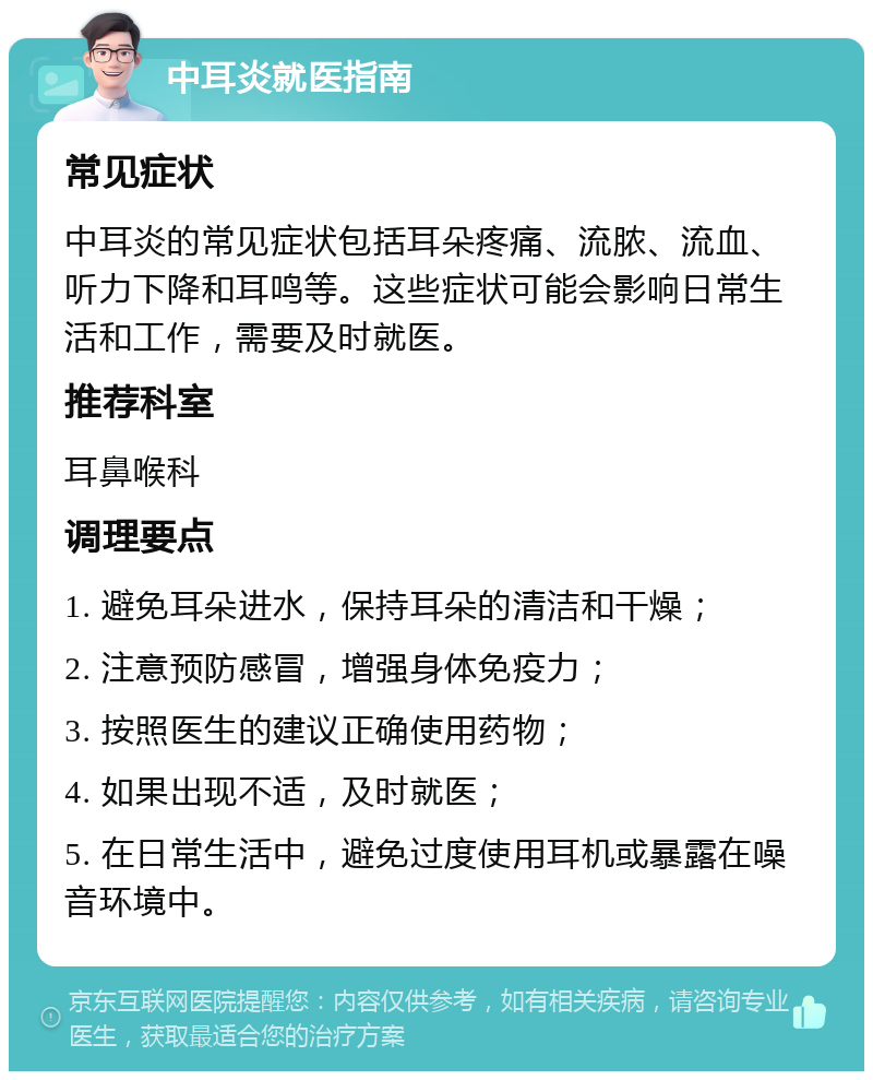 中耳炎就医指南 常见症状 中耳炎的常见症状包括耳朵疼痛、流脓、流血、听力下降和耳鸣等。这些症状可能会影响日常生活和工作，需要及时就医。 推荐科室 耳鼻喉科 调理要点 1. 避免耳朵进水，保持耳朵的清洁和干燥； 2. 注意预防感冒，增强身体免疫力； 3. 按照医生的建议正确使用药物； 4. 如果出现不适，及时就医； 5. 在日常生活中，避免过度使用耳机或暴露在噪音环境中。