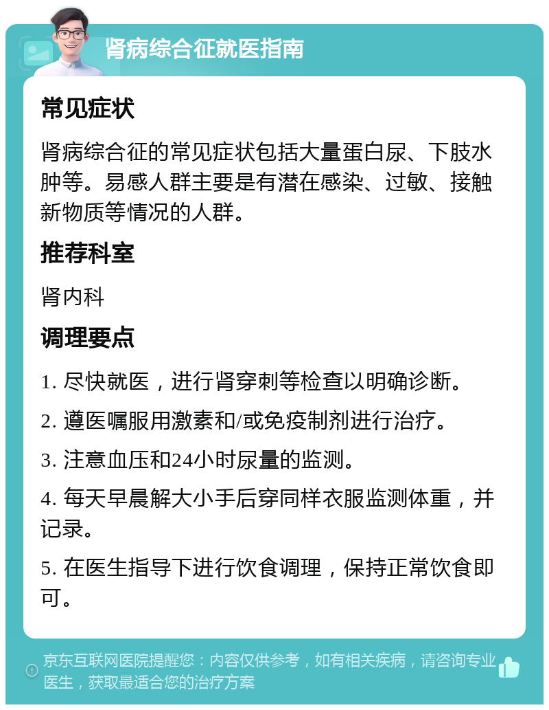 肾病综合征就医指南 常见症状 肾病综合征的常见症状包括大量蛋白尿、下肢水肿等。易感人群主要是有潜在感染、过敏、接触新物质等情况的人群。 推荐科室 肾内科 调理要点 1. 尽快就医，进行肾穿刺等检查以明确诊断。 2. 遵医嘱服用激素和/或免疫制剂进行治疗。 3. 注意血压和24小时尿量的监测。 4. 每天早晨解大小手后穿同样衣服监测体重，并记录。 5. 在医生指导下进行饮食调理，保持正常饮食即可。